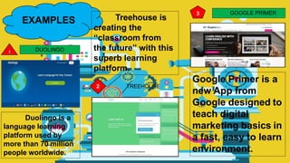 EXAMPLES
DUOLINGO
Duolingo is a
language learning
platform used by
more than 70 million
people worldwide.
2 TREEHOUSE
Treehouse is
creating the
“classroom from
the future” with this
superb learning
platform.
3 GOOGLE PRIMER
Google Primer is a
new App from
Google designed to
teach digital
marketing basics in
a fast, easy to learn
environment.
 