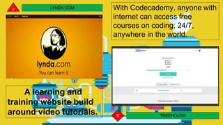 LYNDA.COM
A learning and
training website build
around video tutorials. 5 TREEHOUSE
With Codecademy, anyone with
internet can access free
courses on coding, 24/7,
anywhere in the world.
 