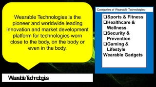 W
earableT
e
c
h
n
o
l
o
g
i
e
s
Wearable Technologies is the
pioneer and worldwide leading
innovation and market development
platform for technologies worn
close to the body, on the body or
even in the body.
Sports & Fitness
Healthcare &
Wellness
Security &
Prevention
Gaming &
Lifestyle
Wearable Gadgets
Categories of Wearable Technologies:
 