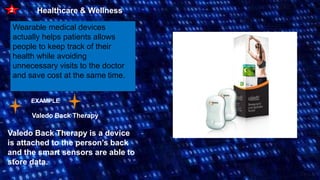 2 Healthcare & Wellness
Wearable medical devices
actually helps patients allows
people to keep track of their
health while avoiding
unnecessary visits to the doctor
and save cost at the same time.
EXAMPLE
Valedo Back Therapy
Valedo Back Therapy is a device
is attached to the person’s back
and the smart sensors are able to
store data.
 
