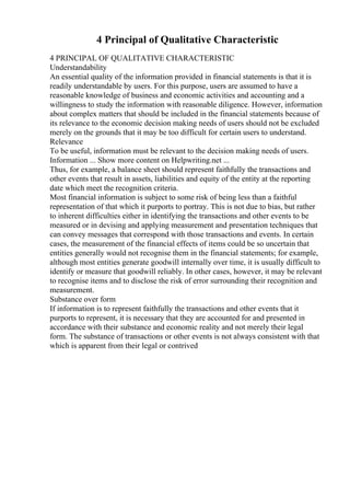 4 Principal of Qualitative Characteristic
4 PRINCIPAL OF QUALITATIVE CHARACTERISTIC
Understandability
An essential quality of the information provided in financial statements is that it is
readily understandable by users. For this purpose, users are assumed to have a
reasonable knowledge of business and economic activities and accounting and a
willingness to study the information with reasonable diligence. However, information
about complex matters that should be included in the financial statements because of
its relevance to the economic decision making needs of users should not be excluded
merely on the grounds that it may be too difficult for certain users to understand.
Relevance
To be useful, information must be relevant to the decision making needs of users.
Information ... Show more content on Helpwriting.net ...
Thus, for example, a balance sheet should represent faithfully the transactions and
other events that result in assets, liabilities and equity of the entity at the reporting
date which meet the recognition criteria.
Most financial information is subject to some risk of being less than a faithful
representation of that which it purports to portray. This is not due to bias, but rather
to inherent difficulties either in identifying the transactions and other events to be
measured or in devising and applying measurement and presentation techniques that
can convey messages that correspond with those transactions and events. In certain
cases, the measurement of the financial effects of items could be so uncertain that
entities generally would not recognise them in the financial statements; for example,
although most entities generate goodwill internally over time, it is usually difficult to
identify or measure that goodwill reliably. In other cases, however, it may be relevant
to recognise items and to disclose the risk of error surrounding their recognition and
measurement.
Substance over form
If information is to represent faithfully the transactions and other events that it
purports to represent, it is necessary that they are accounted for and presented in
accordance with their substance and economic reality and not merely their legal
form. The substance of transactions or other events is not always consistent with that
which is apparent from their legal or contrived
 