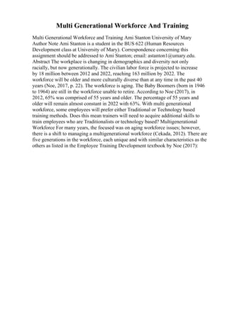 Multi Generational Workforce And Training
Multi Generational Workforce and Training Ami Stanton University of Mary
Author Note Ami Stanton is a student in the BUS 622 (Human Resources
Development class at University of Mary). Correspondence concerning this
assignment should be addressed to Ami Stanton; email: astanton1@umary.edu.
Abstract The workplace is changing in demographics and diversity not only
racially, but now generationally. The civilian labor force is projected to increase
by 18 million between 2012 and 2022, reaching 163 million by 2022. The
workforce will be older and more culturally diverse than at any time in the past 40
years (Noe, 2017, p. 22). The workforce is aging. The Baby Boomers (born in 1946
to 1964) are still in the workforce unable to retire. According to Noe (2017), in
2012, 65% was comprised of 55 years and older. The percentage of 55 years and
older will remain almost constant in 2022 with 63%. With multi generational
workforce, some employees will prefer either Traditional or Technology based
training methods. Does this mean trainers will need to acquire additional skills to
train employees who are Traditionalists or technology based? Multigenerational
Workforce For many years, the focused was on aging workforce issues; however,
there is a shift to managing a multigenerational workforce (Cekada, 2012). There are
five generations in the workforce, each unique and with similar characteristics as the
others as listed in the Employee Training Development textbook by Noe (2017):
 