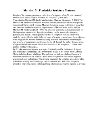 Marshall M. Fredericks Sculpture Museum
Details of the museum permanent collection of sculptures of the 70 year career of
Detroit based public sculptor Marshall M. Fredericks (1908 1998)
Viewed at the Marshall M. Fredericks Sculpture Museum (September 5, 2014) The
Marshall M. Fredericks Sculpture Museum contains the artwork of the most prolific
sculptors of the twentieth century. Museum features a unique collection of more than
two thousand works that span the 70 year career of Detroit based public sculptor
Marshall M. Fredericks (1908 1998). He is known nationally and internationally for
his impressive monumental figurative sculpture, public memorials, fountains,
portraits, and medals. The art gallery was full of sculptures that are all in white
made by plaster. On the walls, different kinds of sculptures were hung. Some of them
were religious but most of them reflect daily activities and some of them bring us
into a world of imagination and dreams. As I walk through the gallery looking at the
sculptures I read information on the label attached to the sculptures. ... Show more
content on Helpwriting.net ...
Fredericks was commissioned to sculpt a 6 foot tall crucifix, but instead designed
this 28 foot full scale model, for a bronze to be placed at the Indian River Catholic
Shrine in Indian River, Michigan. The sculpture reminds me of church because it
represents the crucifixion of Jesus. It had a facial expression that reveals apparent
emotions of pain and sadness. The size and placing of the sculpture up on the wall is
a dominant settling force for the eye, and it contrasts well with other sculptures
around it. The white plaster on the sculpture establishes a powerful element as a visual
 