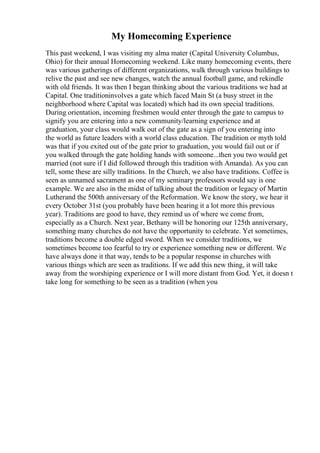 My Homecoming Experience
This past weekend, I was visiting my alma mater (Capital University Columbus,
Ohio) for their annual Homecoming weekend. Like many homecoming events, there
was various gatherings of different organizations, walk through various buildings to
relive the past and see new changes, watch the annual football game, and rekindle
with old friends. It was then I began thinking about the various traditions we had at
Capital. One traditioninvolves a gate which faced Main St (a busy street in the
neighborhood where Capital was located) which had its own special traditions.
During orientation, incoming freshmen would enter through the gate to campus to
signify you are entering into a new community/learning experience and at
graduation, your class would walk out of the gate as a sign of you entering into
the world as future leaders with a world class education. The tradition or myth told
was that if you exited out of the gate prior to graduation, you would fail out or if
you walked through the gate holding hands with someone...then you two would get
married (not sure if I did followed through this tradition with Amanda). As you can
tell, some these are silly traditions. In the Church, we also have traditions. Coffee is
seen as unnamed sacrament as one of my seminary professors would say is one
example. We are also in the midst of talking about the tradition or legacy of Martin
Lutherand the 500th anniversary of the Reformation. We know the story, we hear it
every October 31st (you probably have been hearing it a lot more this previous
year). Traditions are good to have, they remind us of where we come from,
especially as a Church. Next year, Bethany will be honoring our 125th anniversary,
something many churches do not have the opportunity to celebrate. Yet sometimes,
traditions become a double edged sword. When we consider traditions, we
sometimes become too fearful to try or experience something new or different. We
have always done it that way, tends to be a popular response in churches with
various things which are seen as traditions. If we add this new thing, it will take
away from the worshiping experience or I will more distant from God. Yet, it doesn t
take long for something to be seen as a tradition (when you
 