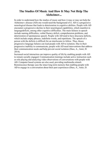 The Studies Of Music And How It May Not Help The
Alzheimer...
In order to understand how the studies of music and how it may or may not help the
Alzheimer s disease (AD) one would need the background of it. AD is a progressive
neurological disease that leads to deterioration in cognitive abilities. People with AD
encounter a progressive decline in their neurological capabilities, which manifest in
languagedeficits, among other cognitive difficulties. The main failures in speech
include naming difficulties, verbal fluency deficit, comprehension problems, and
deterioration of spontaneous speech. People with AD tend to have discourse deficits,
which include empty phrases, indefinite words, and repetitions. The speech of a
person with the deficits is difficult for an interlocutor to follow. Thus, theses
progressive language failures can lead people with AD to isolation. Due to their
progressive inability to communicate, people with AD need interventions that address
their communication needs and help prevent social isolation (Dass, A., Amir, D.
2014).
Increased social interaction can improve quality of life by enabling people with AD
to remain socially engaged. Communication trainings include active instruction such
as role playing and analyzing video observations of conversations with people with
AD. Computer based systems are also used, providing multimedia stimuli.
Reminiscence therapy uses the intact long term memory that enabling people with
AD to engage in a conversation about their past experiences (Dass, A., Amir, D.
 