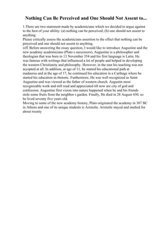 Nothing Can Be Perceived and One Should Not Assent to...
1.There are two statement made by academicians which we decided to argue against
to the best of your ability: (a) nothing can be perceived; (b) one should not assent to
anything.
Please critically assess the academicians assertion to the effect that nothing can be
perceived and one should not assent to anything.
пѓЁ Before answering the essay question, I would like to introduce Augustine and the
new academy academicians (Plato s successors). Augustine is a philosopher and
theologian that was born in 13 November 354 and his first language is Latin. He
was famous with writings that influenced a lot of people and helped in developing
the western Christianity and philosophy. However, in the east his teaching was not
accepted at all. In addition, at age of 11, he started his educational path at
madaurus and at the age of 17, he continued his education in a Carthage where he
started his education in rhetoric. Furthermore, He was well recognized as Saint
Augustine and was viewed as the father of western church. Augustin most
recognizable work and still read and appreciated till now are city of god and
confession. Augustine first vision into nature happened when he and his friends
stole some fruits from the neighbor s garden. Finally, He died in 28 August 430, so
he lived seventy five years old.
Moving to some of the new academy history, Plato originated the academy in 387 BC
in Athens and one of its unique students is Aristotle. Aristotle stayed and studied for
about twenty
 