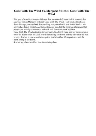 Gone With The Wind Vs. Margaret Mitchell Gone With The
Wind
The gust of wind is complete different than someone left alone in life. A novel that
analyzes both is Margaret Mitchell Gone With The Wind, I just finished the book
three days ago, and the book is something everyone should read in the South. I am
not really a fan of books based during the civil war, but the book has characters that
people can actually connect too and with real facts from the Civil War.
Gone With The Windstates the story of a girl, Scarlett O Hara, and her time growing
up in the South when the Civil War is terrorizing the South and the time after the war
is over. Scarlett is character that we get to read about her life experiences and the
harsh living in the South.
Scarlett spends most of her time fantasizing about
 
