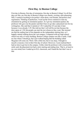 First Day At Boston College
First day in Boston, first day of orientation, first day in Boston College! As all first
days are like, my first day in Boston College was chaotic, exciting, and exhausting.
Still, I wanted everything to be perfect: clean dorm, cool friends, and perfect class
registration. Thinking of perfection, I went up the lower common to start my
orientation by getting an orientation packet. As I got my orientation packet, the
professor who gave me the packet said that I have to go take a placement test for my
writingclass. She said that it started at 1:30. I asked her if I can take it later
because it was already 1:29. She told me that I will still be not late because the
door opens at 1:30, but people can start the test whenever they want. She insisted
me that the ending time of test depends on the independent starting time, so I
happily started walking down the vast campus. Compared with my high school,
which was only a 6 story building, Boston College campus was like a castle. I had
no clue where I should go, but I just walked hoping that the building called
Mcguinn will come out. Well, I felt a little lost, but it was okay, I thought to
myself, everyone s lost in their first day of school. However, I soon realized that I
had no time to get lost in the campus. Unlike what the professor with a trustworthy
smile said, the placement test had a strict starting and ending time. That is, at least to
my own mind, how I ended up in ELL classroom, and I hated the fact that I was in
that
 