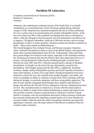 Partition Of Antarctica
Committee on the Partition of Antarctica (CPA)
Partition of Antarctica
Australia
Antarctica, the southernmost continent and site of the South Pole, is a virtually
uninhabited, ice covered land mass. Since first being sighted during a Russian
voyage in 1820, Antarctica has remained completely devoid of civilian settlements
for over a century due to its unwelcoming and virtually inhospitable climate. At the
time of its discovery 98% of the continent was blanketed by dense continental ice
sheets. Little has changed as time has passed, and with temperatures recorded as low
as negative 130 degrees Fahrenheit, winds up to 200 miles an hour, and an average
precipitation of only 6.5 inches annually, Antarcticaremains the harshest continent on
Earth ... Show more content on Helpwriting.net ...
The United Kingdom, New Zealand, France, and Norway recognize Australia s
claim. Australia first gained its claim as a part of the British Empire, and retained the
claim when it gained independence from the UK. Unfortunately, India and China
have grown hungry for resources in the region, especially in the Australian territory,
the Australian government feels that the territory that it has administered for over a
century is being threatened. Following the disturbing drought Australia faced
between the years 2001 and 2012, Australia enjoyed nearly a decade of abundant
precipitation. A drought saw the end of the age of prosperity caused by this
precipitation. The drought, lasting until the late 2030 s, crippled the Australian
economy, sharply cutting off population growth, and forced Australia to become a
major food importer, as many of its crops failed. Though precipitation levels have
returned to normal for now, but Australia fears another drought is inevitable, and
looks to strengthen its ability to continue to import food. Water rationing, enforced
during the drought, is extremely unpopular, and faces strong public opposition. The
lack of water and the consequent food shortages have sparked small pockets of
hunger, but aid from the UK and US have managed to curb any widespread starvation
for now. The Australian claim on Antarctica is exactly what the nation needs to
continue its ability to import food without unbalancing its export and import levels.
The possible economic resources lying dormant in Antarctica would be of great
benefit to Australia, since the development and export of these resources would ease
the economic burden posed by importing a greater portion of its food. Besides the
resources hidden within the land, the waters surrounding Antarctica are especially
appealing to Australia, since the large schools of fish that are available for harvest
would be under Australian
 