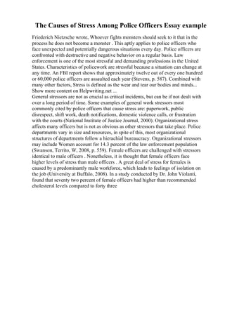 The Causes of Stress Among Police Officers Essay example
Friederich Nietzsche wrote, Whoever fights monsters should seek to it that in the
process he does not become a monster . This aptly applies to police officers who
face unexpected and potentially dangerous situations every day. Police officers are
confronted with destructive and negative behavior on a regular basis. Law
enforcement is one of the most stressful and demanding professions in the United
States. Characteristics of policework are stressful because a situation can change at
any time. An FBI report shows that approximately twelve out of every one hundred
or 60,000 police officers are assaulted each year (Stevens, p. 587). Combined with
many other factors, Stress is defined as the wear and tear our bodies and minds...
Show more content on Helpwriting.net ...
General stressors are not as crucial as critical incidents, but can be if not dealt with
over a long period of time. Some examples of general work stressors most
commonly cited by police officers that cause stress are: paperwork, public
disrespect, shift work, death notifications, domestic violence calls, or frustration
with the courts (National Institute of Justice Journal, 2000). Organizational stress
affects many officers but is not as obvious as other stressors that take place. Police
departments vary in size and resources, in spite of this, most organizational
structures of departments follow a hierachial bureaucracy. Organizational stressors
may include Women account for 14.3 percent of the law enforcement population
(Swanson, Territo, W, 2008, p. 559). Female officers are challenged with stressors
identical to male officers . Nonetheless, it is thought that female officers face
higher levels of stress than male officers . A great deal of stress for females is
caused by a predominantly male workforce, which leads to feelings of isolation on
the job (University at Buffalo, 2008). In a study conducted by Dr. John Violanti,
found that seventy two percent of female officers had higher than recommended
cholesterol levels compared to forty three
 