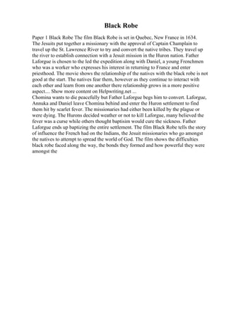 Black Robe
Paper 1 Black Robe The film Black Robe is set in Quebec, New France in 1634.
The Jesuits put together a missionary with the approval of Captain Champlain to
travel up the St. Lawrence River to try and convert the native tribes. They travel up
the river to establish connection with a Jesuit mission in the Huron nation. Father
Laforgue is chosen to the led the expedition along with Daniel, a young Frenchmen
who was a worker who expresses his interest in returning to France and enter
priesthood. The movie shows the relationship of the natives with the black robe is not
good at the start. The natives fear them, however as they continue to interact with
each other and learn from one another there relationship grows in a more positive
aspect.... Show more content on Helpwriting.net ...
Chomina wants to die peacefully but Father Laforgue begs him to convert. Laforgue,
Annuka and Daniel leave Chomina behind and enter the Huron settlement to find
them hit by scarlet fever. The missionaries had either been killed by the plague or
were dying. The Hurons decided weather or not to kill Laforgue, many believed the
fever was a curse while others thought baptisim would cure the sickness. Father
Laforgue ends up baptizing the entire settlement. The film Black Robe tells the story
of influence the French had on the Indians, the Jesuit missionaries who go amongst
the natives to attempt to spread the world of God. The film shows the difficulties
black robe faced along the way, the bonds they formed and how powerful they were
amongst the
 