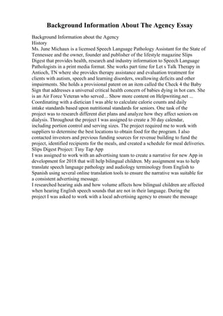 Background Information About The Agency Essay
Background Information about the Agency
History
Ms. June Michaux is a licensed Speech Language Pathology Assistant for the State of
Tennessee and the owner, founder and publisher of the lifestyle magazine Slips
Digest that provides health, research and industry information to Speech Language
Pathologists in a print media format. She works part time for Let s Talk Therapy in
Antioch, TN where she provides therapy assistance and evaluation treatment for
clients with autism, speech and learning disorders, swallowing deficits and other
impairments. She holds a provisional patent on an item called the Check 4 the Baby
Sign that addresses a universal critical health concern of babies dying in hot cars. She
is an Air Force Veteran who served... Show more content on Helpwriting.net ...
Coordinating with a dietician I was able to calculate calorie counts and daily
intake standards based upon nutritional standards for seniors. One task of the
project was to research different diet plans and analyze how they affect seniors on
dialysis. Throughout the project I was assigned to create a 30 day calendar,
including portion control and serving sizes. The project required me to work with
suppliers to determine the best locations to obtain food for the program. I also
contacted investors and previous funding sources for revenue building to fund the
project, identified recipients for the meals, and created a schedule for meal deliveries.
Slips Digest Project: Tiny Tap App
I was assigned to work with an advertising team to create a narrative for new App in
development for 2018 that will help bilingual children. My assignment was to help
translate speech language pathology and audiology terminology from English to
Spanish using several online translation tools to ensure the narrative was suitable for
a consistent advertising message.
I researched hearing aids and how volume affects how bilingual children are affected
when hearing English speech sounds that are not in their language. During the
project I was asked to work with a local advertising agency to ensure the message
 