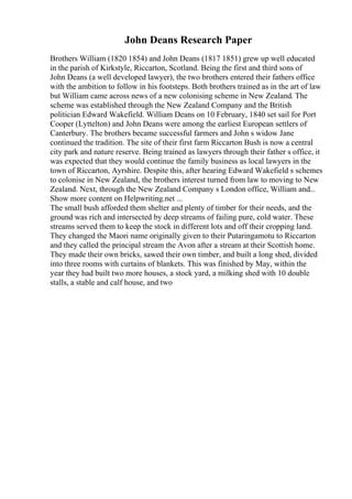 John Deans Research Paper
Brothers William (1820 1854) and John Deans (1817 1851) grew up well educated
in the parish of Kirkstyle, Riccarton, Scotland. Being the first and third sons of
John Deans (a well developed lawyer), the two brothers entered their fathers office
with the ambition to follow in his footsteps. Both brothers trained as in the art of law
but William came across news of a new colonising scheme in New Zealand. The
scheme was established through the New Zealand Company and the British
politician Edward Wakefield. William Deans on 10 February, 1840 set sail for Port
Cooper (Lyttelton) and John Deans were among the earliest European settlers of
Canterbury. The brothers became successful farmers and John s widow Jane
continued the tradition. The site of their first farm Riccarton Bush is now a central
city park and nature reserve. Being trained as lawyers through their father s office, it
was expected that they would continue the family business as local lawyers in the
town of Riccarton, Ayrshire. Despite this, after hearing Edward Wakefield s schemes
to colonise in New Zealand, the brothers interest turned from law to moving to New
Zealand. Next, through the New Zealand Company s London office, William and...
Show more content on Helpwriting.net ...
The small bush afforded them shelter and plenty of timber for their needs, and the
ground was rich and intersected by deep streams of failing pure, cold water. These
streams served them to keep the stock in different lots and off their cropping land.
They changed the Maori name originally given to their Putaringamotu to Riccarton
and they called the principal stream the Avon after a stream at their Scottish home.
They made their own bricks, sawed their own timber, and built a long shed, divided
into three rooms with curtains of blankets. This was finished by May, within the
year they had built two more houses, a stock yard, a milking shed with 10 double
stalls, a stable and calf house, and two
 