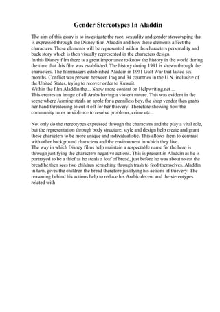 Gender Stereotypes In Aladdin
The aim of this essay is to investigate the race, sexuality and gender stereotyping that
is expressed through the Disney film Aladdin and how these elements affect the
characters. These elements will be represented within the characters personality and
back story which is then visually represented in the characters design.
In this Disney film there is a great importance to know the history in the world during
the time that this film was established. The history during 1991 is shown through the
characters. The filmmakers established Aladdin in 1991 Gulf War that lasted six
months. Conflict was present between Iraq and 34 countries in the U.N. inclusive of
the United States, trying to recover order to Kuwait.
Within the film Aladdin the... Show more content on Helpwriting.net ...
This creates an image of all Arabs having a violent nature. This was evident in the
scene where Jasmine steals an apple for a penniless boy, the shop vendor then grabs
her hand threatening to cut it off for her thievery. Therefore showing how the
community turns to violence to resolve problems, crime etc...
Not only do the stereotypes expressed through the characters and the play a vital role,
but the representation through body structure, style and design help create and grant
these characters to be more unique and individualistic. This allows them to contrast
with other background characters and the environment in which they live.
The way in which Disney films help maintain a respectable name for the hero is
through justifying the characters negative actions. This is present in Aladdin as he is
portrayed to be a thief as he steals a loaf of bread, just before he was about to eat the
bread he then sees two children scratching through trash to feed themselves. Aladdin
in turn, gives the children the bread therefore justifying his actions of thievery. The
reasoning behind his actions help to reduce his Arabic decent and the stereotypes
related with
 