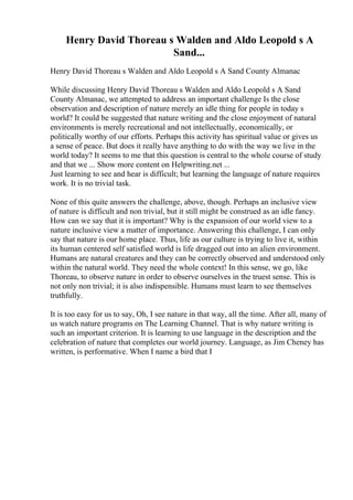Henry David Thoreau s Walden and Aldo Leopold s A
Sand...
Henry David Thoreau s Walden and Aldo Leopold s A Sand County Almanac
While discussing Henry David Thoreau s Walden and Aldo Leopold s A Sand
County Almanac, we attempted to address an important challenge Is the close
observation and description of nature merely an idle thing for people in today s
world? It could be suggested that nature writing and the close enjoyment of natural
environments is merely recreational and not intellectually, economically, or
politically worthy of our efforts. Perhaps this activity has spiritual value or gives us
a sense of peace. But does it really have anything to do with the way we live in the
world today? It seems to me that this question is central to the whole course of study
and that we ... Show more content on Helpwriting.net ...
Just learning to see and hear is difficult; but learning the language of nature requires
work. It is no trivial task.
None of this quite answers the challenge, above, though. Perhaps an inclusive view
of nature is difficult and non trivial, but it still might be construed as an idle fancy.
How can we say that it is important? Why is the expansion of our world view to a
nature inclusive view a matter of importance. Answering this challenge, I can only
say that nature is our home place. Thus, life as our culture is trying to live it, within
its human centered self satisfied world is life dragged out into an alien environment.
Humans are natural creatures and they can be correctly observed and understood only
within the natural world. They need the whole context! In this sense, we go, like
Thoreau, to observe nature in order to observe ourselves in the truest sense. This is
not only non trivial; it is also indispensible. Humans must learn to see themselves
truthfully.
It is too easy for us to say, Oh, I see nature in that way, all the time. After all, many of
us watch nature programs on The Learning Channel. That is why nature writing is
such an important criterion. It is learning to use language in the description and the
celebration of nature that completes our world journey. Language, as Jim Cheney has
written, is performative. When I name a bird that I
 