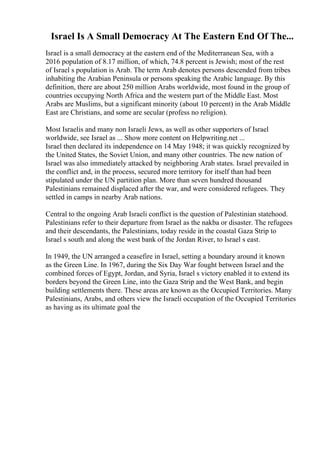 Israel Is A Small Democracy At The Eastern End Of The...
Israel is a small democracy at the eastern end of the Mediterranean Sea, with a
2016 population of 8.17 million, of which, 74.8 percent is Jewish; most of the rest
of Israel s population is Arab. The term Arab denotes persons descended from tribes
inhabiting the Arabian Peninsula or persons speaking the Arabic language. By this
definition, there are about 250 million Arabs worldwide, most found in the group of
countries occupying North Africa and the western part of the Middle East. Most
Arabs are Muslims, but a significant minority (about 10 percent) in the Arab Middle
East are Christians, and some are secular (profess no religion).
Most Israelis and many non Israeli Jews, as well as other supporters of Israel
worldwide, see Israel as ... Show more content on Helpwriting.net ...
Israel then declared its independence on 14 May 1948; it was quickly recognized by
the United States, the Soviet Union, and many other countries. The new nation of
Israel was also immediately attacked by neighboring Arab states. Israel prevailed in
the conflict and, in the process, secured more territory for itself than had been
stipulated under the UN partition plan. More than seven hundred thousand
Palestinians remained displaced after the war, and were considered refugees. They
settled in camps in nearby Arab nations.
Central to the ongoing Arab Israeli conflict is the question of Palestinian statehood.
Palestinians refer to their departure from Israel as the nakba or disaster. The refugees
and their descendants, the Palestinians, today reside in the coastal Gaza Strip to
Israel s south and along the west bank of the Jordan River, to Israel s east.
In 1949, the UN arranged a ceasefire in Israel, setting a boundary around it known
as the Green Line. In 1967, during the Six Day War fought between Israel and the
combined forces of Egypt, Jordan, and Syria, Israel s victory enabled it to extend its
borders beyond the Green Line, into the Gaza Strip and the West Bank, and begin
building settlements there. These areas are known as the Occupied Territories. Many
Palestinians, Arabs, and others view the Israeli occupation of the Occupied Territories
as having as its ultimate goal the
 