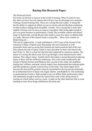 Racing Flat Research Paper
The Preferred Choice
Fast times are the key to success in the world of running. When it comes to race
day attire you have two real options that will give you an advantage over someone
wearing a normal training shoe. These are a racing flat and a spike. A racing flat
has the ability to support an athlete on uneven terrain and provide them cushioning
on hard surfaces making them incredibly versatile. Also a racing flat is more than
capable of being worn for races as long as a marathon while being light enough to
give you great increases in performance. Finally The available cushion and natural
range of motion that a racing flat provides tends to cause less injury in athletes than
in a spike. Because of the reasons listed, a racing flat ... Show more content on
Helpwriting.net ...
This can be supported by, A study published in a 2012 issue of the Journal of the
American College of Sports notes that people who run in barefoot or with
minimalist shoes such as racing flats instinctively land toward the ball of the foot.
This reduces the risk of injury, which is more prevalent for those who land on the
heel (Yemi 1). This is a clear fact that has been supported by numerous studies. The
nature of a racing flat allows your foot to go through a more natural motion while
running. This reduces injury. Another factor that makes a racing flat good at reducing
injury is that it still has sufficient cushioning. Also in the study conducted by the
Journal of Sports Science and Medicine they say that In this study, the amplified
loading rate, stiffness, and peak vertical impact force demonstrate that running spikes
and flats produced a greater external force on the body. The initial impact force
between the foot and the ground is directly transmitted to the leg and can potentially
be an influential factor in injury risk (logan, Hunter, and Hopkins 6). The cushioning
as mentioned previously is light enough to give an athlete better performance while
still substantial enough to protect the runner from some of this initial shock of
running on a hard surface such as a track. A spike on the other hand has little to none
resulting in more force being exhibited on the joints and
 