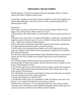 Informative Speech Outline
Specific purpose: to inform my audience about the geography, history, economy,
culture and cuisine of Puglia (Apulia), Italy
Central Idea: Apuglia (a lesser known region in Italy) has some of the brightest seas
and beautiful landscapes, rich history, diverse culture, mouthwatering food and
kindest people of Italy.
Introduction
I.How many of you have heard of the Tuscany or Sicily regions of Italy? Or the
bigger cities of Italy: Rome, Milan, Naples or Venice?
A.Most people in the United States are very familiar with these regions and cities of
Italy.
II.But how many of you have ever heard of the Puglia or Apulia (as it s pronounced in
English) region of Italy and some of its cities: Brindisi, Taranto, Bari, Grottalia and
Villa ... Show more content on Helpwriting.net ...
B.In the 4th century the Romans began their conquest of the territory and built the
Via Appia (the historic Roman road) to connect it to Rome.
C.After the fall of the Western Roman Empire in 476 AD, Puglia was for a time
under the influence of Byzanthium, then was gradually occupied by the Lombards,
the Franks and Saracens.
D.In the 10th century the Eastern Roman Empire defeated the Saracens and came in
control, but the cities of Puglia were already rising in power and wanted more
autonomy.
E.In 1059 the Norman Roberto il Guiscardo occupied part of Southern Italy
becoming Duke of Puglia and Calabria, and since then the history of Puglia was the
history of the Kingdom of Sicily.
F.The Normans gave way to the Swabians, then the Anjous and then the Aragonese.
G.The region suffered from bad government until the 18th century when it came
under control of the Bourbons.
H.In 1860 Puglia was annexed to the Kingdom of Italy and at that time was divided
into only three provinces: Bari, Foggia and Lecce.
1.Taranto and Brindisi were added in 1927.
2.And Barletta Andria Trani was established in 2004. (Transition: with such a rich
history, it s no wonder that Puglia has such a diverse culture.)
III.With such a rich history, it s no wonder that Puglia has such a diverse culture.
A.Because of its varied history and the different languages spoken in this region for
centuries, there are a number of very different dialects spoken
 