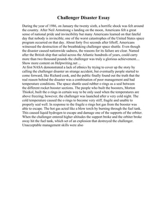 Challenger Disaster Essay
During the year of 1986, on January the twenty sixth, a horrific shock was felt around
the country. After Neil Armstrong s landing on the moon, Americans felt a great
sense of national pride and invincibility but many Americans learned on that fateful
day that nobody is invincible; one of the worst catastrophes of the United States space
program occurred on that day. About forty five seconds after liftoff, Americans
witnessed the destruction of the breathtaking challenger space shuttle. Even though
the disaster caused nationwide sadness, the reasons for its failure are clear. Named
after the British ship that sailed across the Atlantic hundreds of years, could carry
more than two thousand pounds the challenger was truly a glorious achievement....
Show more content on Helpwriting.net ...
At first NASA demonstrated a lack of ethnics by trying to cover up the story by
calling the challenger disaster an strange accident, but eventually people started to
come forward, like Richard cook, and the public finally found out the truth that the
real reason behind the disaster was a combination of poor management and bad
temperature conditions. The space shuttle used rubber o rings as a seal between
the different rocket booster sections. The people who built the boosters, Morton
Thiokol, built the o rings in certain way to be only used when the temperatures are
above freezing; however, the challenger was launched after a very cold night. The
cold temperature caused the o rings to become very stiff, fragile and unable to
properly seal well. In response to the fragile o rings hot gas from the booster was
able to escape. The hot gas acted like a blow torch by burning through the fuel tank.
This caused liquid hydrogen to escape and damage one of the supports of the orbiter.
When the challenger entered higher altitudes the support broke and the orbiter broke
away hit the fuel tank, which set of an explosion that destroyed the challenger.
Unacceptable management skills were also
 