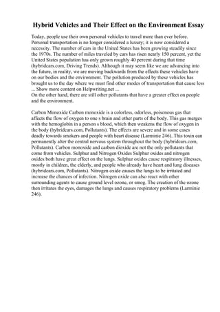 Hybrid Vehicles and Their Effect on the Environment Essay
Today, people use their own personal vehicles to travel more than ever before.
Personal transportation is no longer considered a luxury; it is now considered a
necessity. The number of cars in the United States has been growing steadily since
the 1970s. The number of miles traveled by cars has risen nearly 150 percent, yet the
United States population has only grown roughly 40 percent during that time
(hybridcars.com, Driving Trends). Although it may seem like we are advancing into
the future, in reality, we are moving backwards from the effects these vehicles have
on our bodies and the environment. The pollution produced by these vehicles has
brought us to the day where we must find other modes of transportation that cause less
... Show more content on Helpwriting.net ...
On the other hand, there are still other pollutants that have a greater effect on people
and the environment.
Carbon Monoxide Carbon monoxide is a colorless, odorless, poisonous gas that
affects the flow of oxygen to one s brain and other parts of the body. This gas merges
with the hemoglobin in a person s blood, which then weakens the flow of oxygen in
the body (hybridcars.com, Pollutants). The effects are severe and in some cases
deadly towards smokers and people with heart disease (Larminie 246). This toxin can
permanently alter the central nervous system throughout the body (hybridcars.com,
Pollutants). Carbon monoxide and carbon dioxide are not the only pollutants that
come from vehicles. Sulphur and Nitrogen Oxides Sulphur oxides and nitrogen
oxides both have great effect on the lungs. Sulphur oxides cause respiratory illnesses,
mostly in children, the elderly, and people who already have heart and lung diseases
(hybridcars.com, Pollutants). Nitrogen oxide causes the lungs to be irritated and
increase the chances of infection. Nitrogen oxide can also react with other
surrounding agents to cause ground level ozone, or smog. The creation of the ozone
then irritates the eyes, damages the lungs and causes respiratory problems (Larminie
246).
 