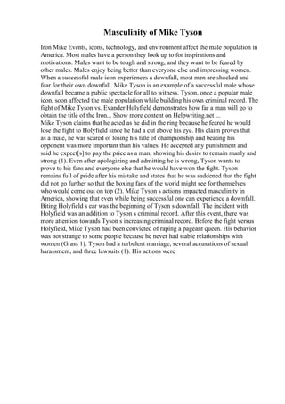 Masculinity of Mike Tyson
Iron Mike Events, icons, technology, and environment affect the male population in
America. Most males have a person they look up to for inspirations and
motivations. Males want to be tough and strong, and they want to be feared by
other males. Males enjoy being better than everyone else and impressing women.
When a successful male icon experiences a downfall, most men are shocked and
fear for their own downfall. Mike Tyson is an example of a successful male whose
downfall became a public spectacle for all to witness. Tyson, once a popular male
icon, soon affected the male population while building his own criminal record. The
fight of Mike Tyson vs. Evander Holyfield demonstrates how far a man will go to
obtain the title of the Iron... Show more content on Helpwriting.net ...
Mike Tyson claims that he acted as he did in the ring because he feared he would
lose the fight to Holyfield since he had a cut above his eye. His claim proves that
as a male, he was scared of losing his title of championship and beating his
opponent was more important than his values. He accepted any punishment and
said he expect[s] to pay the price as a man, showing his desire to remain manly and
strong (1). Even after apologizing and admitting he is wrong, Tyson wants to
prove to his fans and everyone else that he would have won the fight. Tyson
remains full of pride after his mistake and states that he was saddened that the fight
did not go further so that the boxing fans of the world might see for themselves
who would come out on top (2). Mike Tyson s actions impacted masculinity in
America, showing that even while being successful one can experience a downfall.
Biting Holyfield s ear was the beginning of Tyson s downfall. The incident with
Holyfield was an addition to Tyson s criminal record. After this event, there was
more attention towards Tyson s increasing criminal record. Before the fight versus
Holyfield, Mike Tyson had been convicted of raping a pageant queen. His behavior
was not strange to some people because he never had stable relationships with
women (Grass 1). Tyson had a turbulent marriage, several accusations of sexual
harassment, and three lawsuits (1). His actions were
 