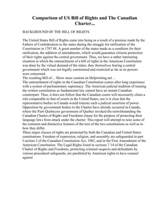 Comparison of US Bill of Rights and The Canadian
Charter...
BACKGROUND OF THE BILL OF RIGHTS
The United States Bill of Rights came into being as a result of a promise made by the
Fathers of Confederation to the states during the struggle for ratification of the
Constitution in 1787 88. A great number of the states made as a condition for their
ratification, the addition of amendments, which would guarantee citizens protection
of their rights against the central government. Thus, we have a rather interesting
situation in which the entrenchment of a bill of rights in the American Constitution
was done by the virtual demand of the states, they themselves fearing a central
government which was not legally constrained and restricted as far as its powers
were concerned.
The resulting Bill of ... Show more content on Helpwriting.net ...
The entrenchment of rights in the Canadian Constitution comes after long experience
with a system of parliamentary supremacy. The American judicial tradition of treating
the written constitution as fundamental law cannot have an instant Canadian
counterpart. Thus, it does not follow that the Canadian courts will necessarily claim a
role comparable to that of courts in the United States, nor is it clear that the
representative bodies in Canada would tolerate such a judicial assertion of power.
Opposition by government bodies to the Charter have already occurred in Canada,
where the Parti Quebecois government of Quebec invoked the notwithstanding the
Canadian Charter of Rights and Freedoms clause for the purpose of protecting their
language laws from attack under the charter. This report will attempt to note some of
the common and distinctive features of the text of the two constitutions as well as to
how they differ.
Three major classes of rights are protected by both the Canadian and United States
constitutions. Freedom of expression, religion, and assembly are safeguarded in part
I section 2 of the Canadian Constitution Act, 1982, and in the First Amendment of the
American Constitution. The Legal Rights listed in sections 7 14 of the Canadian
Charter of Rights and Freedoms, protecting criminal suspects and defendants by
various procedural safeguards, are paralleled by American rights to have counsel
against
 