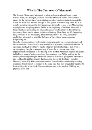 What Is The Character Of Meursault
The Strange Character of Meursault In what perhaps is Albert Camus s most
notable work, The Stranger, the main character Meursault can be considered as a
vessel for the philosophy of existentialism, an idea prominent in the time period in
which the novel was written. Though at first glance Meursault may come off as a
simple, uncaring man, as the story progresses, the reader is able to see Meursault as
a complex and intriguing person. While in the beginning of the book Meursault is
focused only on completing his physical needs, when his ability to fulfill them is
taken away from him in prison, he is forced to truly think about his life, becoming
fully absurdist in his philosophy. From the very start of the story, the author
establishes Meursault as a faithful follower of the... Show more content on
Helpwriting.net ...
Since he believes nothing really matters in the end, not even receiving the news of
his own mother s death invokes much emotion in Meursault: Maman died today. Or
yesterday maybe, I don t know. I got a telegram from the home [...] that doesn t
mean anything. Maybe it was yesterday (Camus 3). In contrast to society s
expectation of his reaction to the passing of his mother, Meursault regards this event
in his life as more of an inconvenience than anything else. While waiting for the
funeral proceedings to begin, Meursault observes that it was going to be a beautiful
day [...] I could feel how much I d enjoy going for a walk if it hadn t been for
Maman (Camus 12). This quote demonstrates that otherwise emotionally straining
situations do not impact Meursault in the same way they may affect other people. At
least at this point in the book, Meursault is much more focused on fulfilling his
physical needs and
 