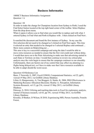 Business Informatics
1008ICT Business Informatics Assignment
Question 1 A
Question 1 B
In order to make the change for Champions location from Sydney to Perth, I used the
Find Select button located at the top right hand corner of the toolbar. Select Replace
from the drop down menu.
When it opens it allows you to find what you would like to replace and with what. I
entered Sydney in Find what and Perth in Replace with . I then clicked on Find Next .
It searched the document and found the first instance of Sydney . In my case the
first selection did not need to be changed so I clicked on Find Next again. This time
it selected an entry that needed to be changed so I selected Replace and continued ...
Show more content on Helpwriting.net ...
This area is key to a successful campaign and using the data I would be able to
move extra resources as needed to ensure that the first visit could start without delay.
I would then move on to the Print Advertising to make sure that advertising started in
each State or Territory on time. I would then continue to review my critical plan
analysis once the visits begin to ensure that the campaign continues to run smoothly.
Unfortunately, there are factors out of my control that may affect my planning (i.e.
flights being delayed etc), so I have to make sure that I have resources available to
be able to adapt should the worst occur.
Question 4 D Reference List
Baier, T Nerwirth, E, 2007, Excel:COM:R, Computational Statistics, vol 22, pp91,
viewed 19 May 2013, via Griffith Library Database.
Lilien, G; Rangaswamy, A; Van Bruggen, G; Starke, K, 2004, DSS Effectiveness in
Marketing Resource Allocation Decisions: Reality vs. Perception, Information
Systems Research, vol 15, pp 216, viewed 15 May 2013, via Griffith Library
Database.
Palocsay, S, 2010, Utilizing and teaching data tools in Excel for exploratory analysis,
Journal of business research, vol 63, pp 191, viewed 19 May 2013, via Griffith
Library Database.
Kroenke, D Bunker, D Wilson, D 2010, Experiencing MIS, Person Australia, Frenchs
Forest,
 