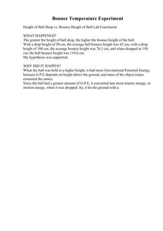 Bounce Temperature Experiment
Height of Ball Drop vs. Bounce Height of Ball Lab Conclusion
WHAT HAPPENED?
The greater the height of ball drop, the higher the bounce height of the ball.
With a drop height of 50 cm, the average ball bounce height was 42 cm, with a drop
height of 100 cm, the average bounce height was 76.3 cm, and when dropped at 150
cm, the ball bounce height was 110.6 cm.
My hypothesis was supported.
WHY DID IT HAPPEN?
When the ball was held at a higher height, it had more Gravitational Potential Energy,
because G.P.E depends on height above the ground, and mass of the object (mass
remained the same).
Since the ball had a greater amount of G.P.E, it converted into more kinetic energy, or
motion energy, when it was dropped. So, it hit the ground with a
 