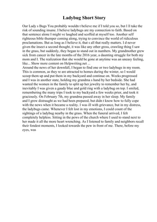 Ladybug Short Story
Our Lady s Bugs You probably wouldn t believe me if I told you so, but I ll take the
risk of sounding insane. I believe ladybugs are my connection to faith. Based on
that sentence alone I might ve laughed and scoffed at myself too. Another self
righteous bible thumper coming along, trying to convince the world of ridiculous
proclamations. But as long as I believe it, that s all that really matters. I d never
given the insect a second thought, it was like any other gross, crawling thing I saw
in the grass, but suddenly, they began to stand out in numbers. My grandmother grew
sick from cancer in the late months of the 2016 year, a daunting struggle for both my
mom and I. The realization that she would be gone at anytime was an uneasy feeling,
like... Show more content on Helpwriting.net ...
Around the news of her downfall, I began to find one or two ladybugs in my room.
This is common, as they re are attracted to homes during the winter, so I would
scoop them up and put them in my backyard and continue on. Weeks progressed
and I was in another state, holding my grandma s hand by her bedside. She had
wanted the women in the family to split up her jewelry to remember her by, and
inevitably I was given a gaudy blue and gold ring with a ladybug on top. I smiled,
remembering the many trips I took to my backyard a few weeks prior, and took it
graciously. On February 7th, my grandma passed away in her sleep. My family
and I grew distraught as we had been prepared, but didn t know how to fully cope
with the news when it became a reality. I was ill with grievance, but in my distress,
the ladybugs came. Whenever I felt lost in my emotions, I could count of the
sightings of a ladybug nearby in the grass. When the funeral arrived, I felt
completely helpless. Sitting in the pews of the church where I used to stand next to
her made it all the more heart wrenching. As I listened to family and neighbors recall
their fondest moments, I looked towards the pew in front of me. There, before my
eyes, was
 