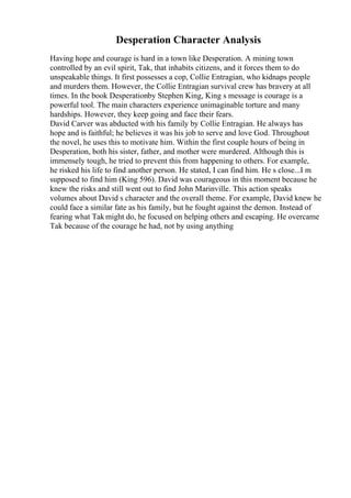 Desperation Character Analysis
Having hope and courage is hard in a town like Desperation. A mining town
controlled by an evil spirit, Tak, that inhabits citizens, and it forces them to do
unspeakable things. It first possesses a cop, Collie Entragian, who kidnaps people
and murders them. However, the Collie Entragian survival crew has bravery at all
times. In the book Desperationby Stephen King, King s message is courage is a
powerful tool. The main characters experience unimaginable torture and many
hardships. However, they keep going and face their fears.
David Carver was abducted with his family by Collie Entragian. He always has
hope and is faithful; he believes it was his job to serve and love God. Throughout
the novel, he uses this to motivate him. Within the first couple hours of being in
Desperation, both his sister, father, and mother were murdered. Although this is
immensely tough, he tried to prevent this from happening to others. For example,
he risked his life to find another person. He stated, I can find him. He s close...I m
supposed to find him (King 596). David was courageous in this moment because he
knew the risks and still went out to find John Marinville. This action speaks
volumes about David s character and the overall theme. For example, David knew he
could face a similar fate as his family, but he fought against the demon. Instead of
fearing what Takmight do, he focused on helping others and escaping. He overcame
Tak because of the courage he had, not by using anything
 