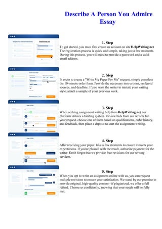 Describe A Person You Admire
Essay
1. Step
To get started, you must first create an account on site HelpWriting.net.
The registration process is quick and simple, taking just a few moments.
During this process, you will need to provide a password and a valid
email address.
2. Step
In order to create a "Write My Paper For Me" request, simply complete
the 10-minute order form. Provide the necessary instructions, preferred
sources, and deadline. If you want the writer to imitate your writing
style, attach a sample of your previous work.
3. Step
When seeking assignment writing help fromHelpWriting.net, our
platform utilizes a bidding system. Review bids from our writers for
your request, choose one of them based on qualifications, order history,
and feedback, then place a deposit to start the assignment writing.
4. Step
After receiving your paper, take a few moments to ensure it meets your
expectations. If you're pleased with the result, authorize payment for the
writer. Don't forget that we provide free revisions for our writing
services.
5. Step
When you opt to write an assignment online with us, you can request
multiple revisions to ensure your satisfaction. We stand by our promise to
provide original, high-quality content - if plagiarized, we offer a full
refund. Choose us confidently, knowing that your needs will be fully
met.
Describe A Person You Admire EssayDescribe A Person You Admire Essay
 