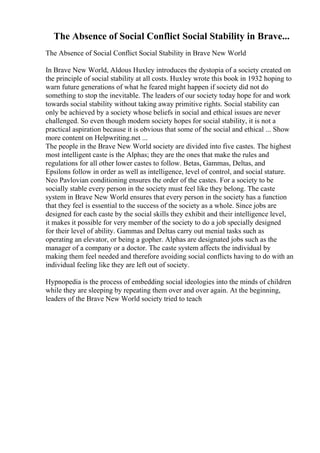 The Absence of Social Conflict Social Stability in Brave...
The Absence of Social Conflict Social Stability in Brave New World
In Brave New World, Aldous Huxley introduces the dystopia of a society created on
the principle of social stability at all costs. Huxley wrote this book in 1932 hoping to
warn future generations of what he feared might happen if society did not do
something to stop the inevitable. The leaders of our society today hope for and work
towards social stability without taking away primitive rights. Social stability can
only be achieved by a society whose beliefs in social and ethical issues are never
challenged. So even though modern society hopes for social stability, it is not a
practical aspiration because it is obvious that some of the social and ethical ... Show
more content on Helpwriting.net ...
The people in the Brave New World society are divided into five castes. The highest
most intelligent caste is the Alphas; they are the ones that make the rules and
regulations for all other lower castes to follow. Betas, Gammas, Deltas, and
Epsilons follow in order as well as intelligence, level of control, and social stature.
Neo Pavlovian conditioning ensures the order of the castes. For a society to be
socially stable every person in the society must feel like they belong. The caste
system in Brave New World ensures that every person in the society has a function
that they feel is essential to the success of the society as a whole. Since jobs are
designed for each caste by the social skills they exhibit and their intelligence level,
it makes it possible for very member of the society to do a job specially designed
for their level of ability. Gammas and Deltas carry out menial tasks such as
operating an elevator, or being a gopher. Alphas are designated jobs such as the
manager of a company or a doctor. The caste system affects the individual by
making them feel needed and therefore avoiding social conflicts having to do with an
individual feeling like they are left out of society.
Hypnopedia is the process of embedding social ideologies into the minds of children
while they are sleeping by repeating them over and over again. At the beginning,
leaders of the Brave New World society tried to teach
 