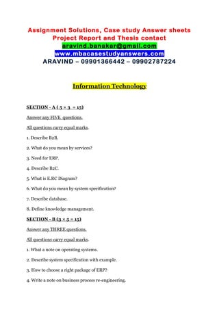 Assignment Solutions, Case study Answer sheets
Project Report and Thesis contact
aravind.banakar@gmail.com
www.mbacasestudyanswers.com
ARAVIND – 09901366442 – 09902787224
Information Technology
SECTION - A ( 5 × 3 = 15)
Answer any FIVE questions.
All questions carry equal marks.
1. Describe B2B.
2. What do you mean by services?
3. Need for ERP.
4. Describe B2C.
5. What is E.RC Diagram?
6. What do you mean by system specification?
7. Describe database.
8. Define knowledge management.
SECTION - B (3 × 5 = 15)
Answer any THREE questions.
All questions carry equal marks.
1. What a note on operating systems.
2. Describe system specification with example.
3. How to choose a right package of ERP?
4. Write a note on business process re-engineering.
 