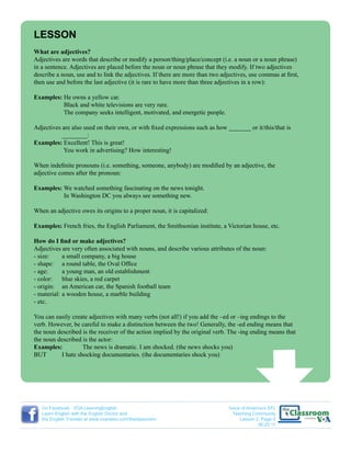LESSON
What are adjectives?
Adjectives are words that describe or modify a person/thing/place/concept (i.e. a noun or a noun phrase)
in a sentence. Adjectives are placed before the noun or noun phrase that they modify. If two adjectives
describe a noun, use and to link the adjectives. If there are more than two adjectives, use commas at first,
then use and before the last adjective (it is rare to have more than three adjectives in a row):
Examples: He owns a yellow car.
Black and white televisions are very rare.
The company seeks intelligent, motivated, and energetic people.
Adjectives are also used on their own, or with fixed expressions such as how _______ or it/this/that is
		 ________:
Examples: Excellent! This is great!
You work in advertising? How interesting!
When indefinite pronouns (i.e. something, someone, anybody) are modified by an adjective, the
adjective comes after the pronoun:
Examples: We watched something fascinating on the news tonight.
In Washington DC you always see something new.
When an adjective owes its origins to a proper noun, it is capitalized:
Examples: French fries, the English Parliament, the Smithsonian institute, a Victorian house, etc.
How do I find or make adjectives?
Adjectives are very often associated with nouns, and describe various attributes of the noun:
- size: 	 a small company, a big house
- shape: 	 a round table, the Oval Office
- age:	 a young man, an old establishment
- color:	 blue skies, a red carpet
- origin:	 an American car, the Spanish football team
- material:	a wooden house, a marble building
- etc.
You can easily create adjectives with many verbs (not all!) if you add the –ed or –ing endings to the
verb. However, be careful to make a distinction between the two! Generally, the -ed ending means that
the noun described is the receiver of the action implied by the original verb. The -ing ending means that
the noun described is the actor:
Examples:	 The news is dramatic. I am shocked. (the news shocks you)
BUT	 I hate shocking documentaries. (the documentaries shock you)
Voice of America’s EFL
Teaching Community
Lesson 2: Page 5
06.20.11
On Facebook: VOA LearningEnglish
Learn English with the English Doctor and
the English Traveler at www.voanews.com/theclassroom
 