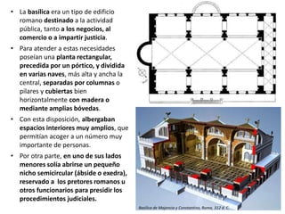 • La basílica era un tipo de edificio
romano destinado a la actividad
pública, tanto a los negocios, al
comercio o a impartir justicia.
• Para atender a estas necesidades
poseían una planta rectangular,
precedida por un pórtico, y dividida
en varias naves, más alta y ancha la
central, separadas por columnas o
pilares y cubiertas bien
horizontalmente con madera o
mediante amplias bóvedas.
• Con esta disposición, albergaban
espacios interiores muy amplios, que
permitían acoger a un número muy
importante de personas.
• Por otra parte, en uno de sus lados
menores solía abrirse un pequeño
nicho semicircular (ábside o exedra),
reservado a los pretores romanos u
otros funcionarios para presidir los
procedimientos judiciales.
Basílica de Majencio y Constantino, Roma, 312 d. C.
 