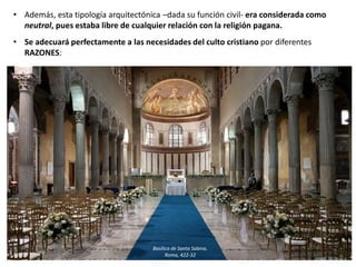 • Además, esta tipología arquitectónica –dada su función civil- era considerada como
neutral, pues estaba libre de cualquier relación con la religión pagana.
• Se adecuará perfectamente a las necesidades del culto cristiano por diferentes
RAZONES:
Basílica de Santa Sabina.
Roma, 422-32
 