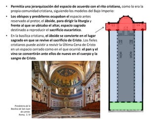 • Permitía una jerarquización del espacio de acuerdo con el rito cristiano, como lo era la
propia comunidad cristiana, siguiendo los modelos del Bajo Imperio:
• Los obispos y presbíteros ocupaban el espacio antes
reservado al pretor, el ábside, para dirigir la liturgia y
frente al que se ubicaba el altar, espacio sagrado
destinado a reproducir el sacrificio eucarístico.
• En la basílica cristiana, el ábside se convierte en el lugar
sagrado en que se revive el sacrificio de Cristo. Los fieles
cristianos puede asistir a revivir la Última Cena de Cristo
en un espacio cerrado como en el que ocurrió: el pan y el
vino se convertirán ante ellos de nuevo en el cuerpo y la
sangre de Cristo.
Presbiterio de la
Basílica de San Juan
de Letrán.
Roma, S. IV
 