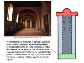 • Permitía también, utilizando el pórtico o vestíbulo
de las basílicas, separar a aquellos que pudieran
participar totalmente del culto cristiano por haber
sido bautizados, de aquellos que aún se estaban
preparando para recibir el bautismo (catecúmenos),
que no podían participar de toda la ceremonia en el
interior de la basílica y debían seguirla desde este
espacio.
Nártex de la Basílica de Santa Sabina. Roma, 422-32
 