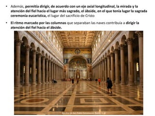 • Además, permitía dirigir, de acuerdo con un eje axial longitudinal, la mirada y la
atención del fiel hacia el lugar más sagrado, el ábside, en el que tenía lugar la sagrada
ceremonia eucarística, el lugar del sacrificio de Cristo
• El ritmo marcado por las columnas que separaban las naves contribuía a dirigir la
atención del fiel hacia el ábside.
Basílica de San Pablo Extramuros. Roma, S. IV
 