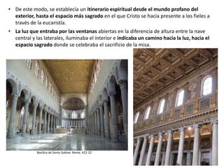 • De este modo, se establecía un itinerario espiritual desde el mundo profano del
exterior, hasta el espacio más sagrado en el que Cristo se hacía presente a los fieles a
través de la eucaristía.
• La luz que entraba por las ventanas abiertas en la diferencia de altura entre la nave
central y las laterales, iluminaba el interior e indicaba un camino hacia la luz, hacia el
espacio sagrado donde se celebraba el sacrificio de la misa.
Basílica de San Pablo Extramuros. Roma, S. IV
Basílica de Santa Sabina. Roma, 422-32
 