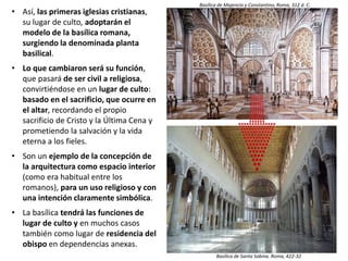 • Así, las primeras iglesias cristianas,
su lugar de culto, adoptarán el
modelo de la basílica romana,
surgiendo la denominada planta
basilical.
• Lo que cambiaron será su función,
que pasará de ser civil a religiosa,
convirtiéndose en un lugar de culto:
basado en el sacrificio, que ocurre en
el altar, recordando el propio
sacrificio de Cristo y la Última Cena y
prometiendo la salvación y la vida
eterna a los fieles.
• Son un ejemplo de la concepción de
la arquitectura como espacio interior
(como era habitual entre los
romanos), para un uso religioso y con
una intención claramente simbólica.
• La basílica tendrá las funciones de
lugar de culto y en muchos casos
también como lugar de residencia del
obispo en dependencias anexas.
Basílica de San Pablo Extramuros. Roma, S. IV
Basílica de Majencio y Constantino, Roma, 312 d. C.
Basílica de Santa Sabina. Roma, 422-32
 