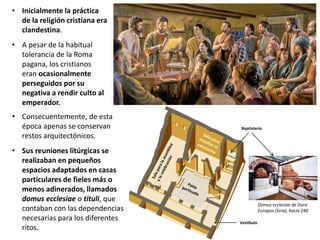 • Inicialmente la práctica
de la religión cristiana era
clandestina.
• A pesar de la habitual
tolerancia de la Roma
pagana, los cristianos
eran ocasionalmente
perseguidos por su
negativa a rendir culto al
emperador.
• Consecuentemente, de esta
época apenas se conservan
restos arquitectónicos.
• Sus reuniones litúrgicas se
realizaban en pequeños
espacios adaptados en casas
particulares de fieles más o
menos adinerados, llamados
domus ecclesiae o tituli, que
contaban con las dependencias
necesarias para los diferentes
ritos.
Vestíbulo
Baptisterio
Domus ecclesiae de Dura
Europos (Siria), hacia 240
 