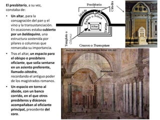 El presbiterio, a su vez,
constaba de:
• Un altar, para la
consagración del pan y el
vino y la transustanciación.
En ocasiones estaba cubierto
por un baldaquino, una
estructura sostenida por
pilares o columnas que
remarcaba su importancia.
• Tras el altar, un espacio para
el obispo o presbítero
oficiante, que solía sentarse
en un asiento preferente,
llamado cátedra,
recordando el antiguo poder
de los magistrados romanos.
• Un espacio en torno al
ábside, con un banco
corrido, en el que otros
presbíteros y diáconos
acompañaban al oficiante
principal, precedente del
coro.
Baldaquino
Basílica de San Pedro del Vaticano. Roma, 326-360
 