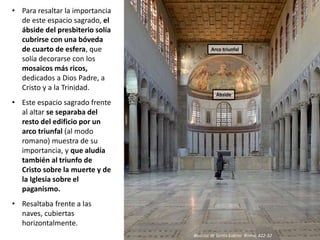• Para resaltar la importancia
de este espacio sagrado, el
ábside del presbiterio solía
cubrirse con una bóveda
de cuarto de esfera, que
solía decorarse con los
mosaicos más ricos,
dedicados a Dios Padre, a
Cristo y a la Trinidad.
• Este espacio sagrado frente
al altar se separaba del
resto del edificio por un
arco triunfal (al modo
romano) muestra de su
importancia, y que aludía
también al triunfo de
Cristo sobre la muerte y de
la Iglesia sobre el
paganismo.
• Resaltaba frente a las
naves, cubiertas
horizontalmente.
Basílica de Santa Sabina. Roma, 422-32
Arco triunfal
Ábside
 