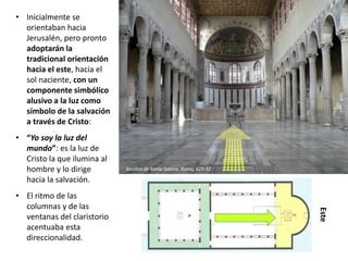• Inicialmente se
orientaban hacia
Jerusalén, pero pronto
adoptarán la
tradicional orientación
hacia el este, hacia el
sol naciente, con un
componente simbólico
alusivo a la luz como
símbolo de la salvación
a través de Cristo:
• “Yo soy la luz del
mundo”: es la luz de
Cristo la que ilumina al
hombre y lo dirige
hacia la salvación.
• El ritmo de las
columnas y de las
ventanas del claristorio
acentuaba esta
direccionalidad.
Este
Basílica de Santa Sabina. Roma, 422-32
 