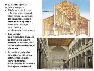 En su alzado se podían
reconocer dos pisos:
• El inferior, sostenido por
columnas, que marcan el
ritmo hacia el presbiterio.
Las columnas sostienen
arcos de medio punto o
sobre ellas se apoyan
directamente
entablamentos horizontales.
• Uno superior,
aprovechando la diferencia
de altura entra la nave
central y las laterales, en el
que se abrían ventanales, el
claristorio.
• En ocasiones, sobre las
naves laterales se abrían
galerías más amplias,
llamadas tribunas,
habitualmente reservadas a
las mujeres (matroneo).
Reconstrucción de la Gran Basílica de Plovdiv, Bulgaria. S. V
Claristorio
 