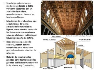 • Se cubrían exteriormente
mediante un tejado a doble
vertiente sostenido por un
armazón de madera,
recordando en su frente a los
frontones clásicos.
• Interiormente era habitual que
se cubriesen de forma
adintelada con materiales
ligeros, como madera decorada
habitualmente con casetones,
salvo en el ábside, cubierto por
bóveda de cuarto de esfera.
• Dado el escaso peso de la
cubierta, podían abrirse
ventanales en el muro y no
precisaban de contrafuertes de
refuerzo.
• Dejarán de emplearse las
grandes bóvedas típicas de las
grandes basílicas romanas como
la de Majencio y Constantino.
Arco triunfal
Cerchas de madera Bóveda del ábside
Ábside
Basílica de Santa María la Mayor. Roma, S. IV
Nave central
Naves laterales
 