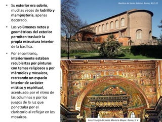 • Su exterior era sobrio,
muchas veces de ladrillo y
mampostería, apenas
decorado.
• Los volúmenes netos y
geométricos del exterior
permiten traslucir la
propia estructura interior
de la basílica.
• Por el contrario,
interiormente estaban
recubiertas por pinturas
con temas religiosos y por
mármoles y mosaicos,
recreando un espacio
interior de carácter
místico y espiritual,
acentuado por el ritmo de
las columnas y por los
juegos de la luz que
penetraba por el
claristorio al reflejar en los
mosaicos.
Basílica de Santa Sabina. Roma, 422-32
Arco Triunfal de Santa María la Mayor. Roma, S. V
 