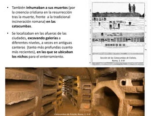 • También inhumaban a sus muertos (por
la creencia cristiana en la resurrección
tras la muerte, frente a la tradicional
incineración romana) en las
catacumbas.
• Se localizaban en las afueras de las
ciudades, excavando galerías a
diferentes niveles, a veces en antiguas
canteras (tanto más profundas cuanto
más recientes), en las que se ubicaban
los nichos para el enterramiento.
Catacumbas de Priscila, Roma, S. II-III
Sección de las Catacumbas de Calixto,
Roma, S. II-III
 